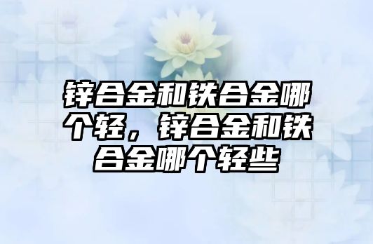 鋅合金和鐵合金哪個輕，鋅合金和鐵合金哪個輕些