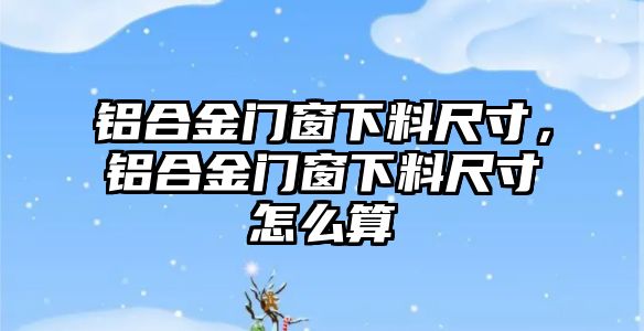 鋁合金門窗下料尺寸，鋁合金門窗下料尺寸怎么算