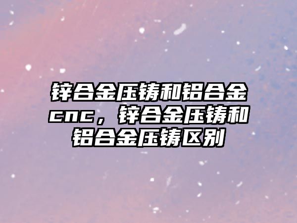 鋅合金壓鑄和鋁合金cnc，鋅合金壓鑄和鋁合金壓鑄區(qū)別