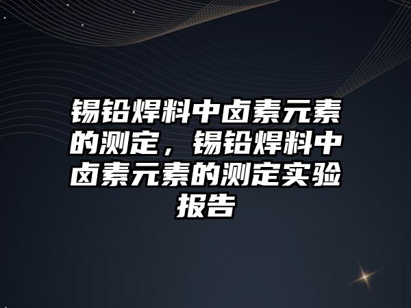 錫鉛焊料中鹵素元素的測定，錫鉛焊料中鹵素元素的測定實驗報告