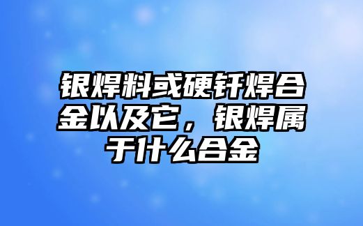 銀焊料或硬釬焊合金以及它，銀焊屬于什么合金