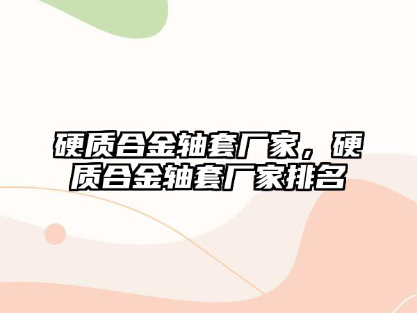 硬質(zhì)合金軸套廠家，硬質(zhì)合金軸套廠家排名