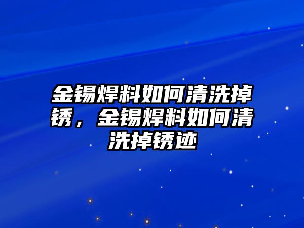 金錫焊料如何清洗掉銹，金錫焊料如何清洗掉銹跡