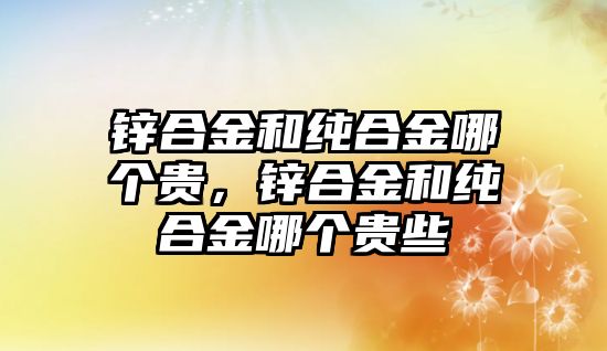 鋅合金和純合金哪個(gè)貴，鋅合金和純合金哪個(gè)貴些