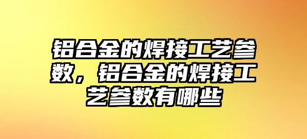 鋁合金的焊接工藝參數(shù)，鋁合金的焊接工藝參數(shù)有哪些