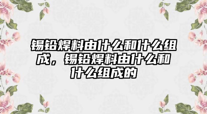 錫鉛焊料由什么和什么組成，錫鉛焊料由什么和什么組成的