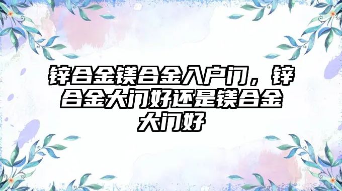 鋅合金鎂合金入戶門，鋅合金大門好還是鎂合金大門好