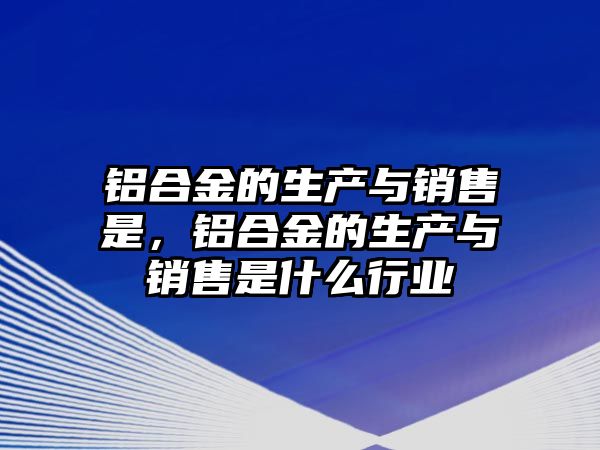 鋁合金的生產(chǎn)與銷售是，鋁合金的生產(chǎn)與銷售是什么行業(yè)