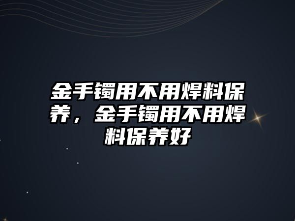 金手鐲用不用焊料保養(yǎng)，金手鐲用不用焊料保養(yǎng)好