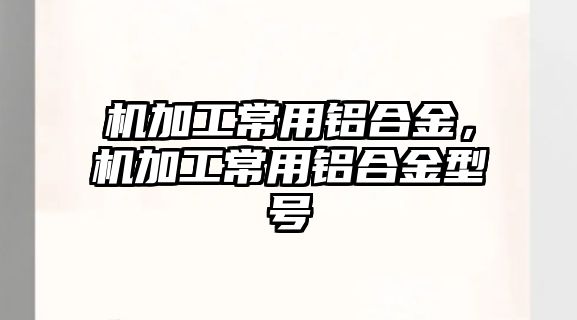 機加工常用鋁合金，機加工常用鋁合金型號