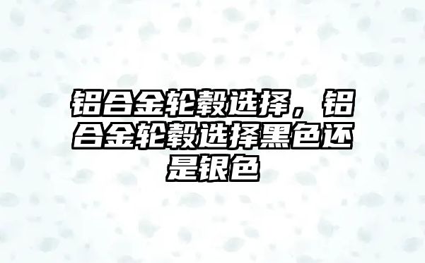 鋁合金輪轂選擇，鋁合金輪轂選擇黑色還是銀色