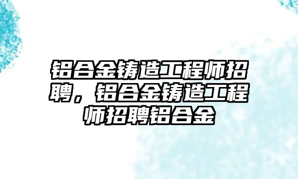 鋁合金鑄造工程師招聘，鋁合金鑄造工程師招聘鋁合金