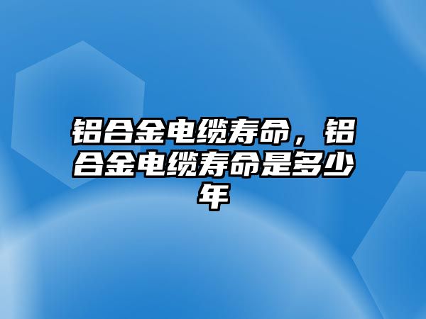 鋁合金電纜壽命，鋁合金電纜壽命是多少年