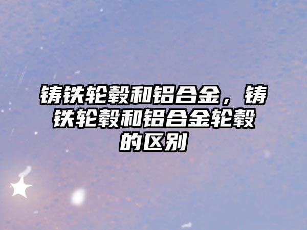 鑄鐵輪轂和鋁合金，鑄鐵輪轂和鋁合金輪轂的區(qū)別