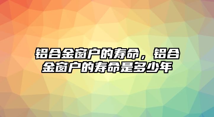 鋁合金窗戶的壽命，鋁合金窗戶的壽命是多少年