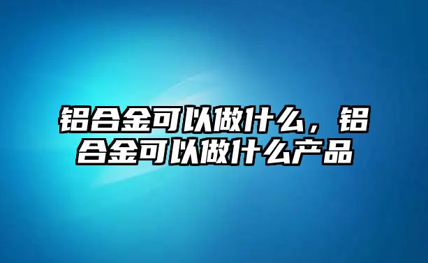 鋁合金可以做什么，鋁合金可以做什么產(chǎn)品