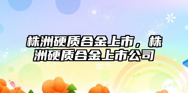 株洲硬質(zhì)合金上市，株洲硬質(zhì)合金上市公司