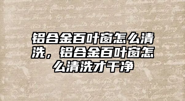 鋁合金百葉窗怎么清洗，鋁合金百葉窗怎么清洗才干凈