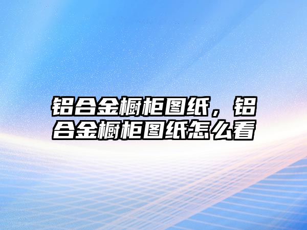 鋁合金櫥柜圖紙，鋁合金櫥柜圖紙怎么看