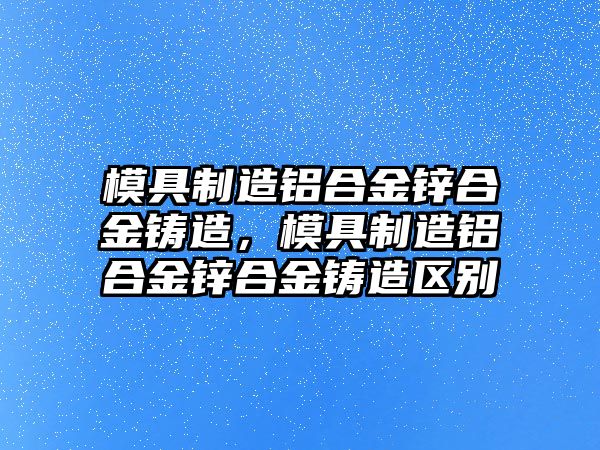 模具制造鋁合金鋅合金鑄造，模具制造鋁合金鋅合金鑄造區(qū)別