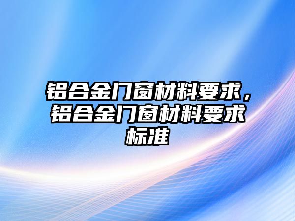 鋁合金門窗材料要求，鋁合金門窗材料要求標(biāo)準(zhǔn)