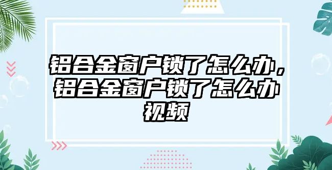 鋁合金窗戶鎖了怎么辦，鋁合金窗戶鎖了怎么辦視頻