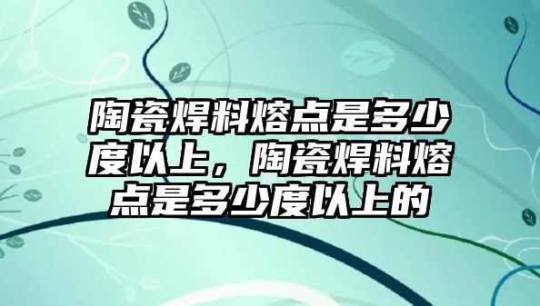 陶瓷焊料熔點是多少度以上，陶瓷焊料熔點是多少度以上的