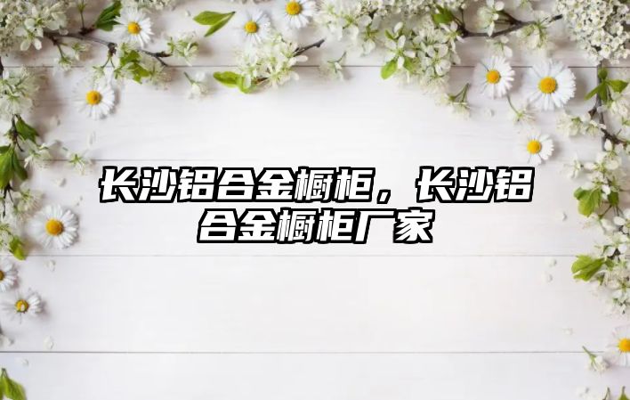 長(zhǎng)沙鋁合金櫥柜，長(zhǎng)沙鋁合金櫥柜廠家