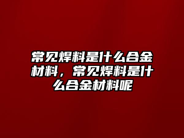 常見焊料是什么合金材料，常見焊料是什么合金材料呢