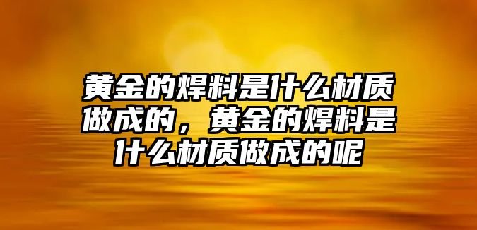 黃金的焊料是什么材質(zhì)做成的，黃金的焊料是什么材質(zhì)做成的呢