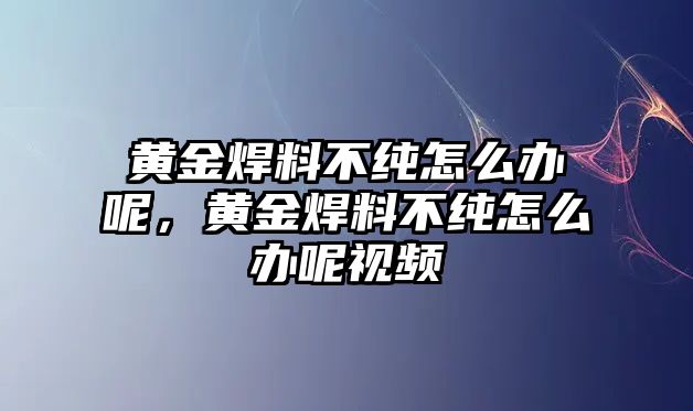 黃金焊料不純怎么辦呢，黃金焊料不純怎么辦呢視頻