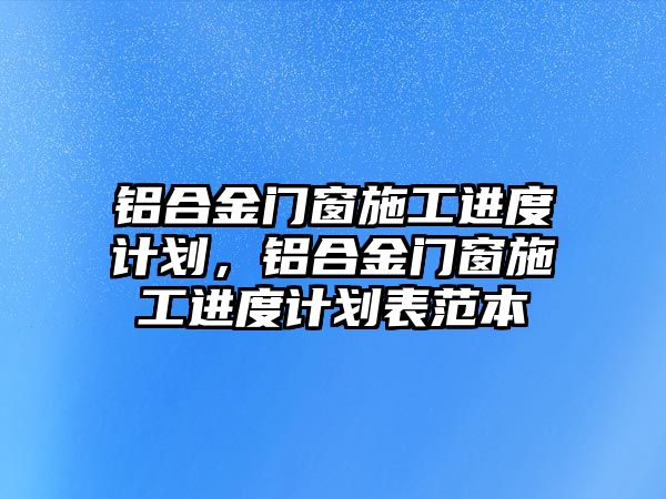 鋁合金門窗施工進(jìn)度計(jì)劃，鋁合金門窗施工進(jìn)度計(jì)劃表范本