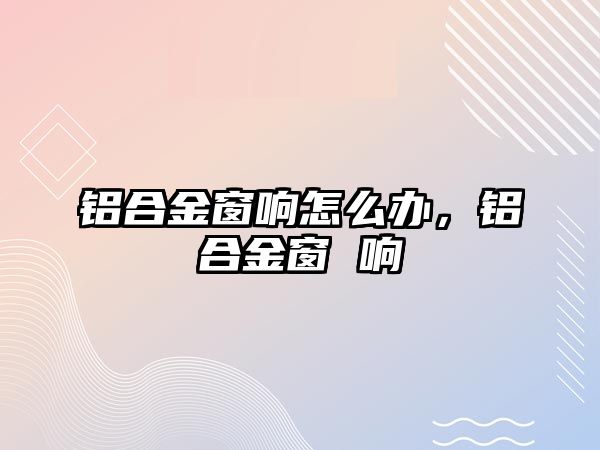 鋁合金窗響怎么辦，鋁合金窗 響