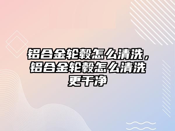 鋁合金輪轂怎么清洗，鋁合金輪轂怎么清洗更干凈