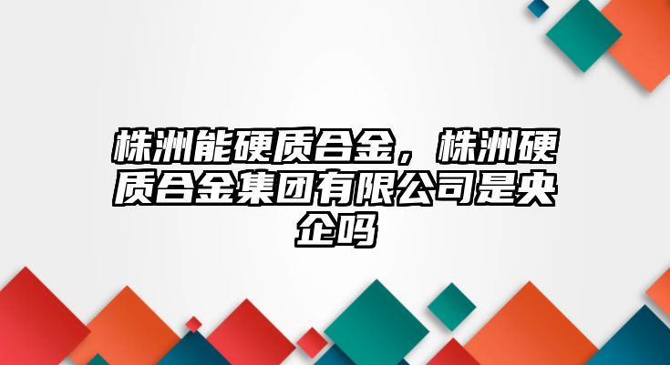 株洲能硬質(zhì)合金，株洲硬質(zhì)合金集團(tuán)有限公司是央企嗎