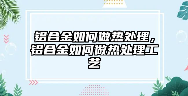 鋁合金如何做熱處理，鋁合金如何做熱處理工藝