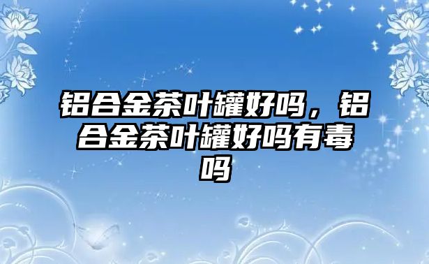 鋁合金茶葉罐好嗎，鋁合金茶葉罐好嗎有毒嗎