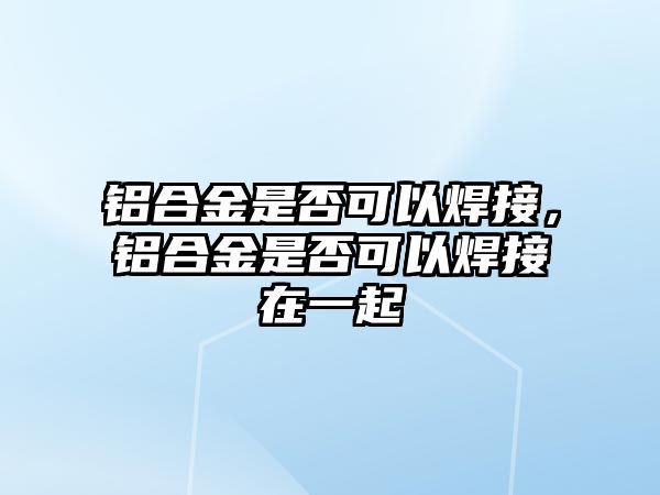 鋁合金是否可以焊接，鋁合金是否可以焊接在一起