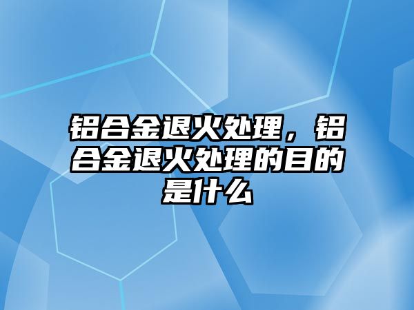 鋁合金退火處理，鋁合金退火處理的目的是什么