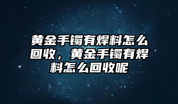 黃金手鐲有焊料怎么回收，黃金手鐲有焊料怎么回收呢