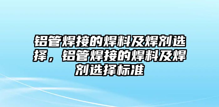 鋁管焊接的焊料及焊劑選擇，鋁管焊接的焊料及焊劑選擇標準