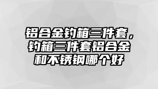 鋁合金釣箱三件套，釣箱三件套鋁合金和不銹鋼哪個(gè)好