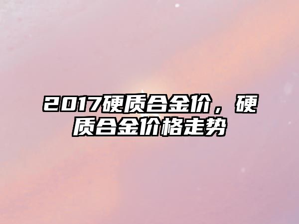 2017硬質(zhì)合金價(jià)，硬質(zhì)合金價(jià)格走勢