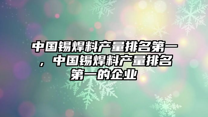 中國(guó)錫焊料產(chǎn)量排名第一，中國(guó)錫焊料產(chǎn)量排名第一的企業(yè)