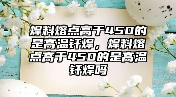 焊料熔點(diǎn)高于450的是高溫釬焊，焊料熔點(diǎn)高于450的是高溫釬焊嗎