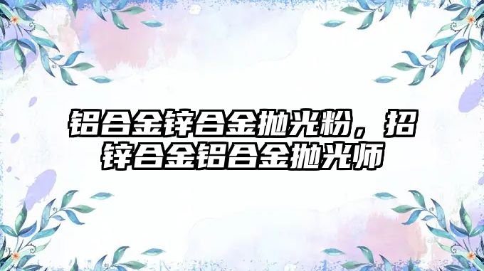 鋁合金鋅合金拋光粉，招鋅合金鋁合金拋光師