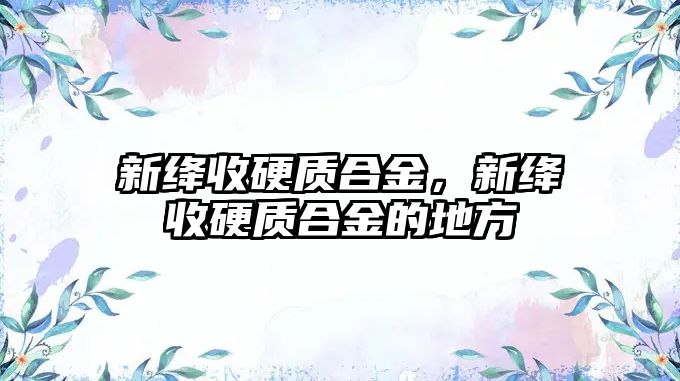 新絳收硬質(zhì)合金，新絳收硬質(zhì)合金的地方