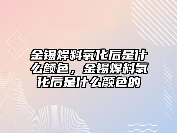 金錫焊料氧化后是什么顏色，金錫焊料氧化后是什么顏色的