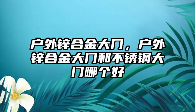 戶外鋅合金大門，戶外鋅合金大門和不銹鋼大門哪個好