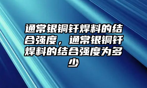 通常銀銅釬焊料的結(jié)合強(qiáng)度，通常銀銅釬焊料的結(jié)合強(qiáng)度為多少